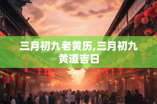 三月初九老黄历,三月初九黄道吉日 三月初九老黄历,三月初九黄道吉日