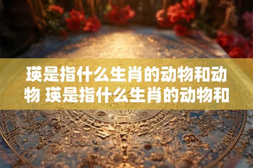 瑛是指什么生肖的动物和动物 瑛是指什么生肖的动物和动物名字