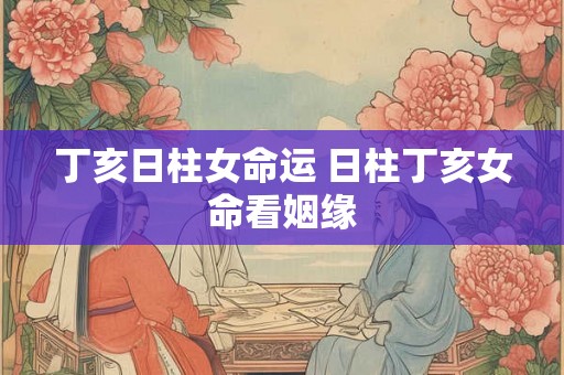 丁亥日柱女命运 日柱丁亥女命看姻缘