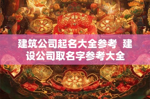 建筑公司起名大全参考  建设公司取名字参考大全