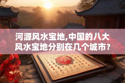 河源风水宝地,中国的八大风水宝地分别在几个城市？
