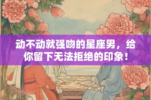 动不动就强吻的星座男，给你留下无法拒绝的印象！