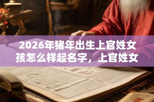2026年猪年出生上官姓女孩怎么样起名字,上官姓女孩好名推荐 2026年猪年出生上官姓女孩怎么样起名字,上官姓女孩好名推荐
