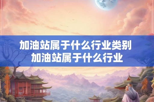 加油站属于什么行业类别 加油站属于什么行业 加油站属于什么行业类别 加油站属于什么行业