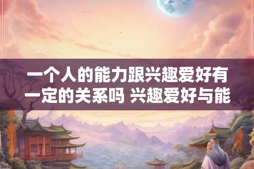 一个人的能力跟兴趣爱好有一定的关系吗 兴趣爱好与能力是否有关