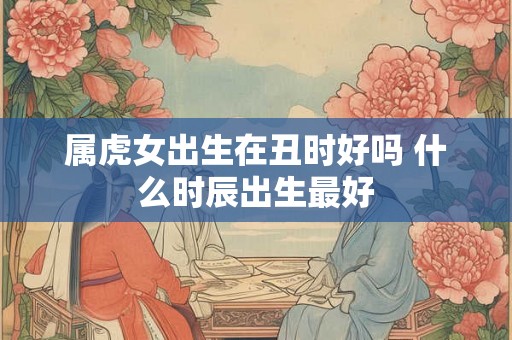 属虎女出生在丑时好吗 什么时辰出生最好