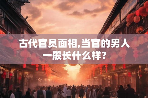 古代官员面相,当官的男人一般长什么样？