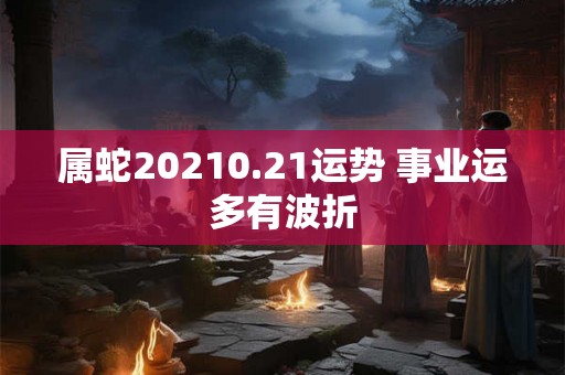 属蛇20210.21运势 事业运多有波折 属蛇20210.21运势 事业运多有波折
