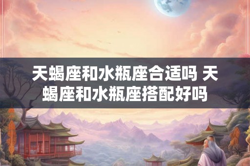 天蝎座和水瓶座合适吗 天蝎座和水瓶座搭配好吗