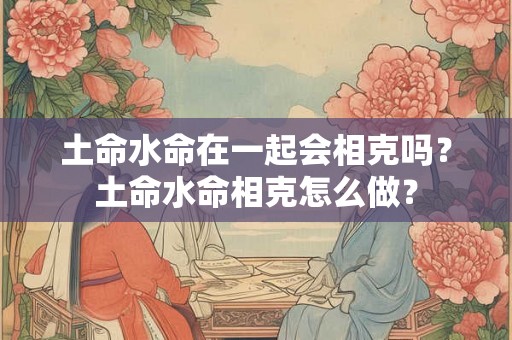 土命水命在一起会相克吗？土命水命相克怎么做？