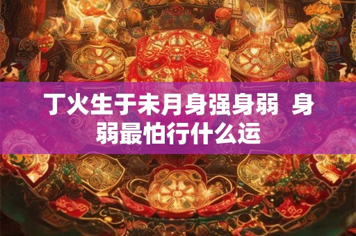 丁火生于未月身强身弱 身弱最怕行什么运 丁火生于未月身强身弱 身弱最怕行什么运