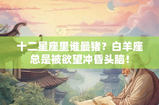 十二星座里谁最猪?白羊座总是被欲望冲昏头脑! 十二星座里谁最猪?白羊座总是被欲望冲昏头脑!