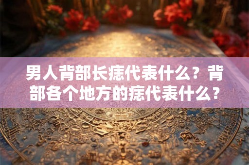 男人背部长痣代表什么？背部各个地方的痣代表什么？