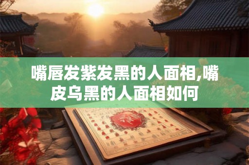 嘴唇发紫发黑的人面相,嘴皮乌黑的人面相如何