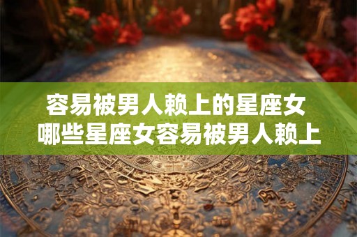 容易被男人赖上的星座女 哪些星座女容易被男人赖上