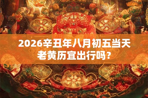 2026辛丑年八月初五当天老黄历宜出行吗？