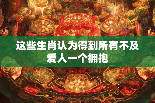 这些生肖认为得到所有不及爱人一个拥抱