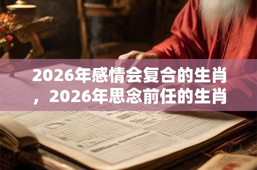 2026年感情会复合的生肖，2026年思念前任的生肖有哪些？