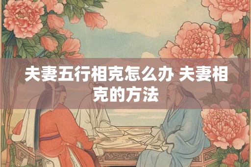 夫妻五行相克怎么办 夫妻相克的方法 夫妻五行相克怎么办 夫妻相克的方法