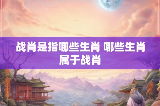 战肖是指哪些生肖 哪些生肖属于战肖