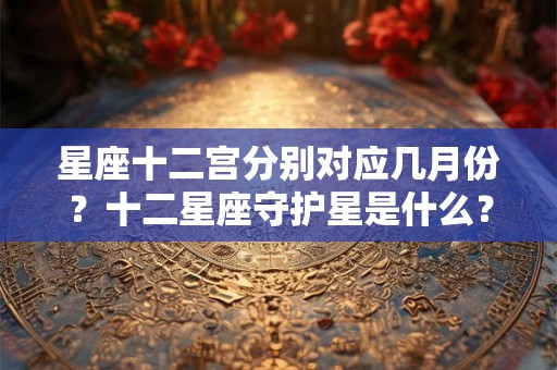 星座十二宫分别对应几月份？十二星座守护星是什么？