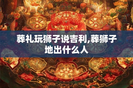 葬礼玩狮子说吉利,葬狮子地出什么人