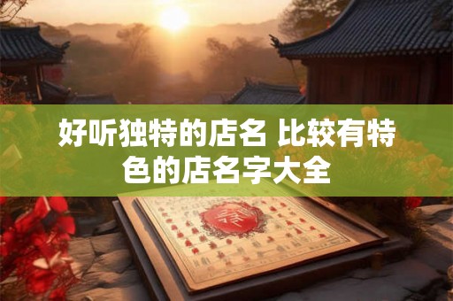 好听独特的店名 比较有特色的店名字大全 好听独特的店名 比较有特色的店名字大全