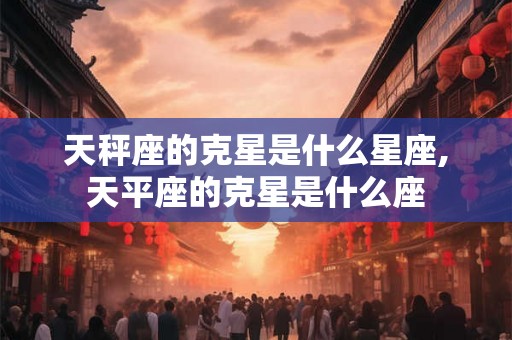 天秤座的克星是什么星座,天平座的克星是什么座