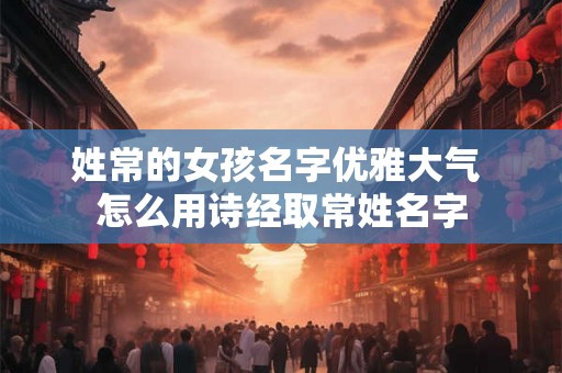 姓常的女孩名字优雅大气 怎么用诗经取常姓名字