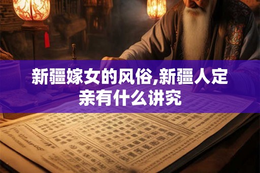 新疆嫁女的风俗,新疆人定亲有什么讲究