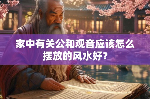 家中有关公和观音应该怎么摆放的风水好？