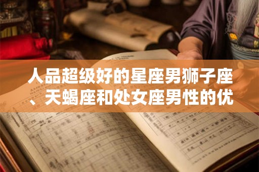 人品超级好的星座男狮子座、天蝎座和处女座男性的优点