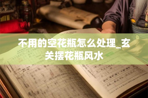 不用的空花瓶怎么处理_玄关摆花瓶风水 不用的空花瓶怎么处理_玄关摆花瓶风水