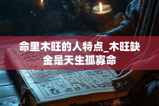 命里木旺的人特点_木旺缺金是天生孤寡命 命里木旺的人特点_木旺缺金是天生孤寡命