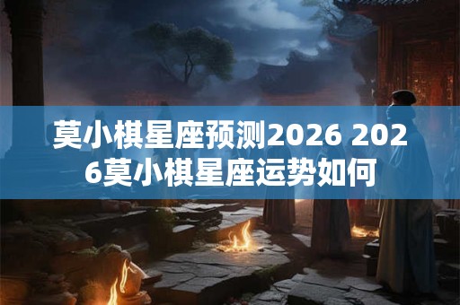 莫小棋星座预测2026 2026莫小棋星座运势如何 莫小棋星座预测2026 2026莫小棋星座运势如何