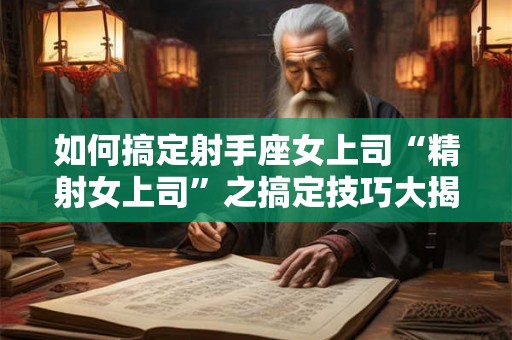 如何搞定射手座女上司“精射女上司”之搞定技巧大揭秘