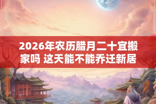 2026年农历腊月二十宜搬家吗 这天能不能乔迁新居