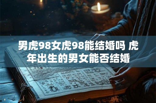 男虎98女虎98能结婚吗 虎年出生的男女能否结婚 男虎98女虎98能结婚吗 虎年出生的男女能否结婚