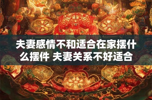 夫妻感情不和适合在家摆什么摆件 夫妻关系不好适合摆什么摆件