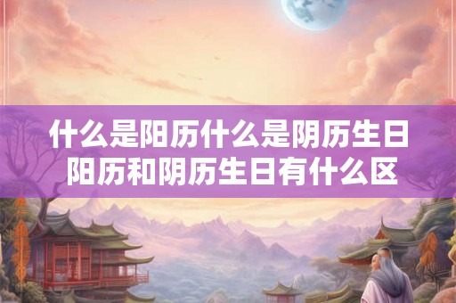 什么是阳历什么是阴历生日 阳历和阴历生日有什么区别