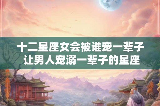 十二星座女会被谁宠一辈子 让男人宠溺一辈子的星座女