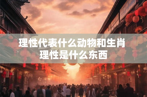 理性代表什么动物和生肖 理性是什么东西 理性代表什么动物和生肖 理性是什么东西