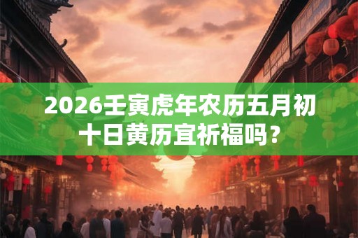 2026壬寅虎年农历五月初十日黄历宜祈福吗？