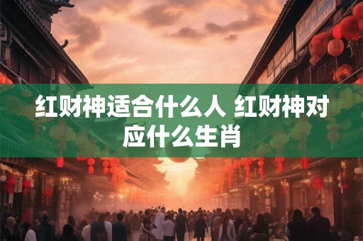 红财神适合什么人 红财神对应什么生肖 红财神适合什么人 红财神对应什么生肖