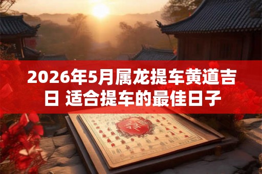 2026年5月属龙提车黄道吉日 适合提车的最佳日子