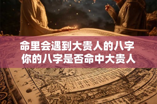 命里会遇到大贵人的八字 你的八字是否命中大贵人
