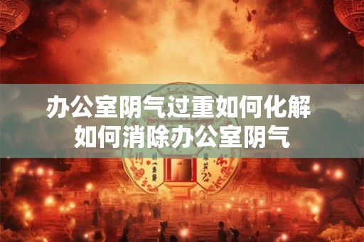 办公室阴气过重如何化解 如何消除办公室阴气