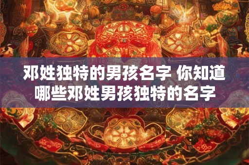 邓姓独特的男孩名字 你知道哪些邓姓男孩独特的名字