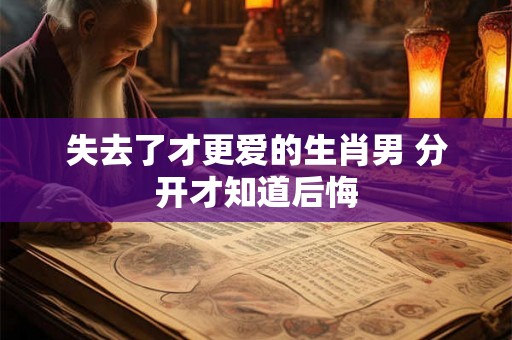 失去了才更爱的生肖男 分开才知道后悔