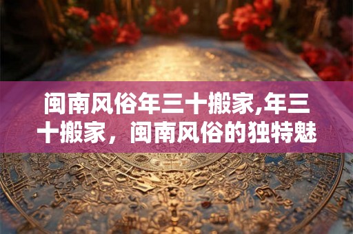 闽南风俗年三十搬家,年三十搬家,闽南风俗的独特魅力 闽南风俗年三十搬家,年三十搬家,闽南风俗的独特魅力